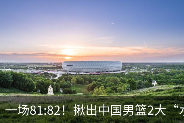 一场81:82！揪出中国男篮2大“水货” 表现拉胯 恐被郭士强弃用