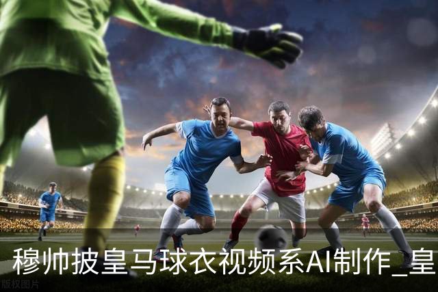 穆帅披皇马球衣视频系AI制作 皇马：下周支付1500万欧